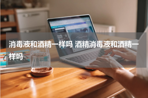 消毒液和酒精一样吗 酒精消毒液和酒精一样吗