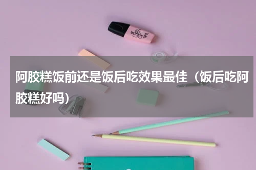 阿胶糕饭前还是饭后吃效果最佳（饭后吃阿胶糕好吗）