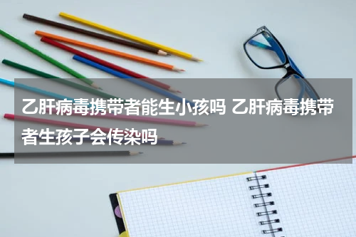乙肝病毒携带者能生小孩吗 乙肝病毒携带者生孩子会传染吗