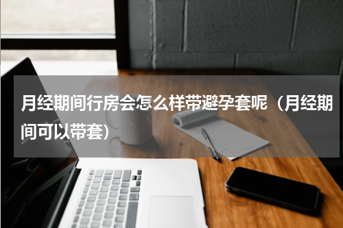 月经期间行房会怎么样带避孕套呢（月经期间可以带套）