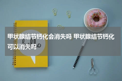 甲状腺结节钙化会消失吗 甲状腺结节钙化可以消失吗