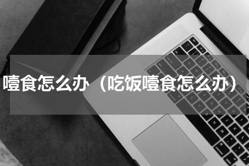 噎食怎么办（吃饭噎食怎么办）