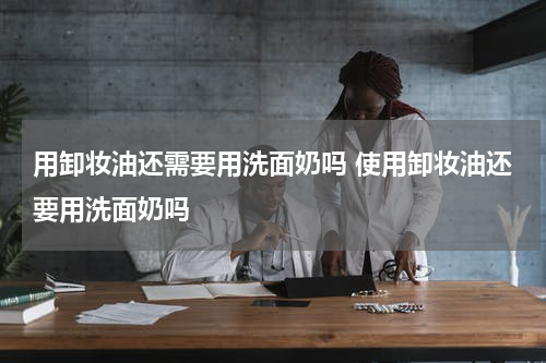 用卸妆油还需要用洗面奶吗 使用卸妆油还要用洗面奶吗