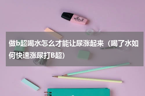 做b超喝水怎么才能让尿涨起来（喝了水如何快速涨尿打B超）