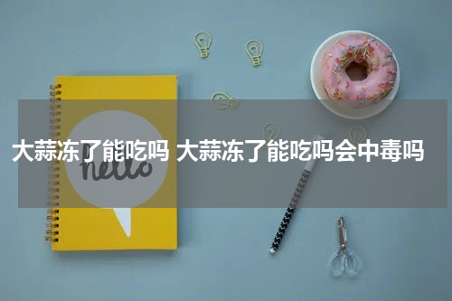 大蒜冻了能吃吗 大蒜冻了能吃吗会中毒吗