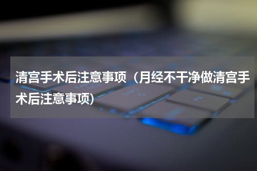 清宫手术后注意事项（月经不干净做清宫手术后注意事项）