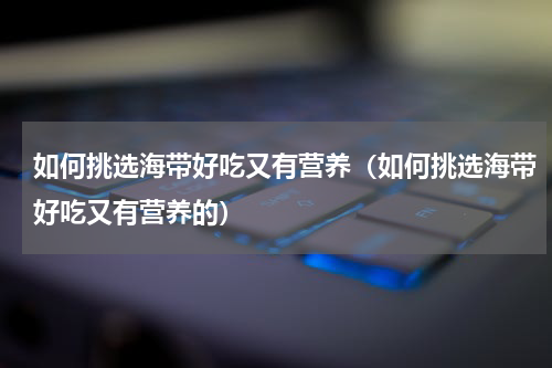 如何挑选海带好吃又有营养（如何挑选海带好吃又有营养的）