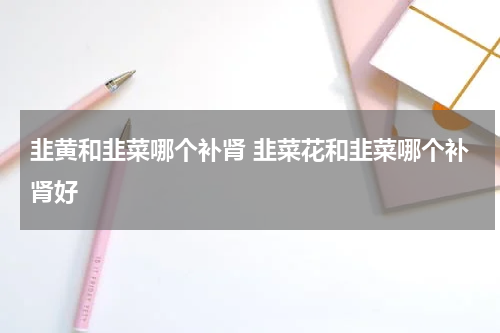韭黄和韭菜哪个补肾 韭菜花和韭菜哪个补肾好