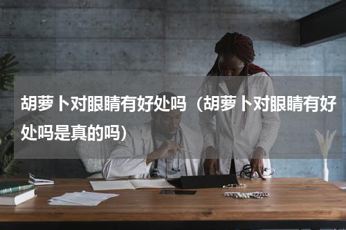 胡萝卜对眼睛有好处吗（胡萝卜对眼睛有好处吗是真的吗）