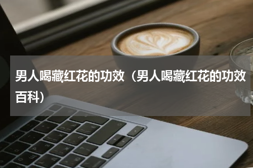 男人喝藏红花的功效（男人喝藏红花的功效百科）