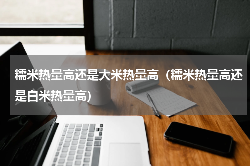 糯米热量高还是大米热量高（糯米热量高还是白米热量高）