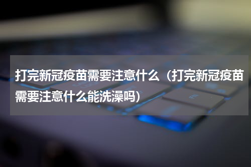 打完新冠疫苗需要注意什么（打完新冠疫苗需要注意什么能洗澡吗）