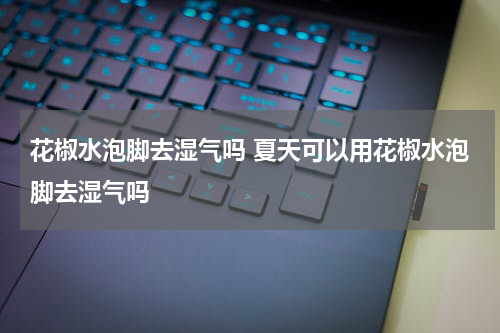 花椒水泡脚去湿气吗 夏天可以用花椒水泡脚去湿气吗
