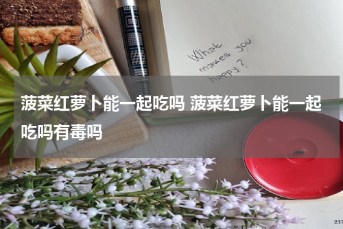 菠菜红萝卜能一起吃吗 菠菜红萝卜能一起吃吗有毒吗
