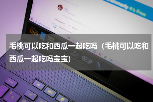 毛桃可以吃和西瓜一起吃吗（毛桃可以吃和西瓜一起吃吗宝宝）