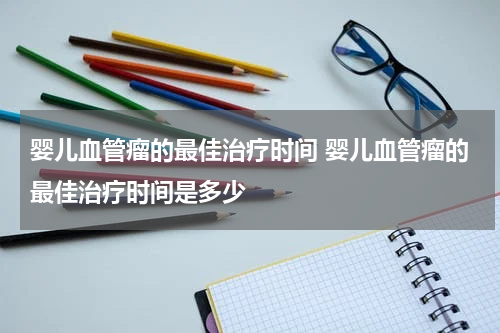 婴儿血管瘤的最佳治疗时间 婴儿血管瘤的最佳治疗时间是多少