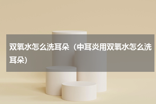 双氧水怎么洗耳朵（中耳炎用双氧水怎么洗耳朵）