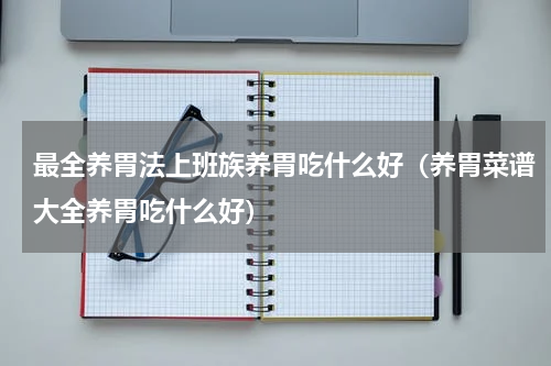 最全养胃法上班族养胃吃什么好（养胃菜谱大全养胃吃什么好）