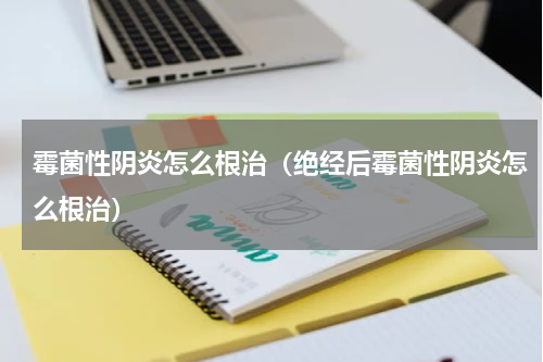 霉菌性阴炎怎么根治（绝经后霉菌性阴炎怎么根治）