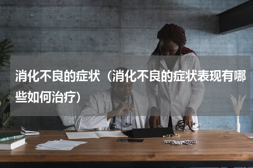 消化不良的症状（消化不良的症状表现有哪些如何治疗）