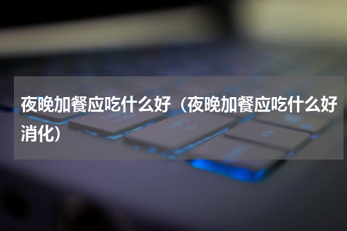 夜晚加餐应吃什么好（夜晚加餐应吃什么好消化）
