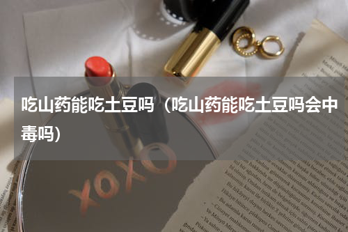 吃山药能吃土豆吗（吃山药能吃土豆吗会中毒吗）