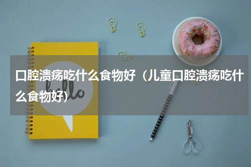 口腔溃疡吃什么食物好（儿童口腔溃疡吃什么食物好）