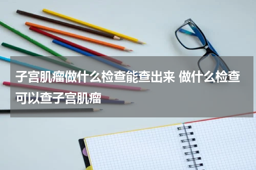 子宫肌瘤做什么检查能查出来 做什么检查可以查子宫肌瘤