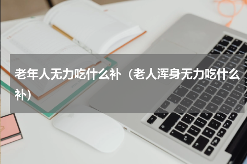 老年人无力吃什么补（老人浑身无力吃什么补）