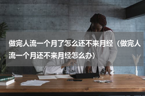 做完人流一个月了怎么还不来月经（做完人流一个月还不来月经怎么办）