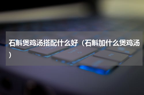 石斛煲鸡汤搭配什么好（石斛加什么煲鸡汤）