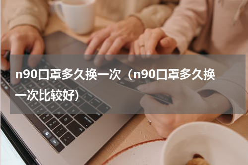 n90口罩多久换一次（n90口罩多久换一次比较好）