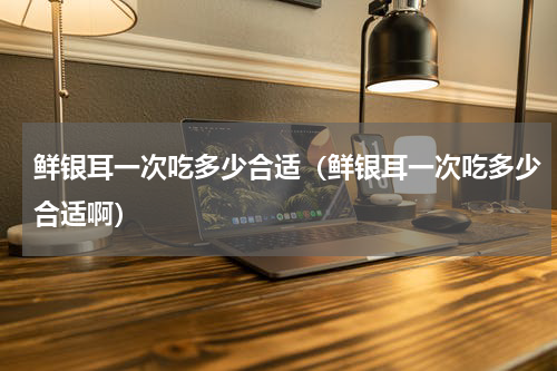 鲜银耳一次吃多少合适（鲜银耳一次吃多少合适啊）