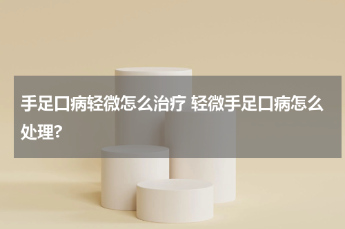 手足口病轻微怎么治疗 轻微手足口病怎么处理?