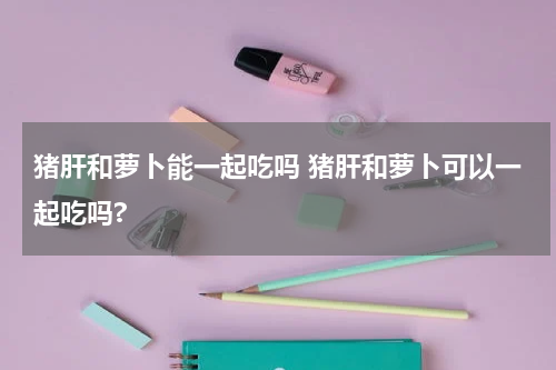 猪肝和萝卜能一起吃吗 猪肝和萝卜可以一起吃吗?