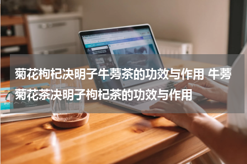 菊花枸杞决明子牛蒡茶的功效与作用 牛蒡菊花茶决明子枸杞茶的功效与作用