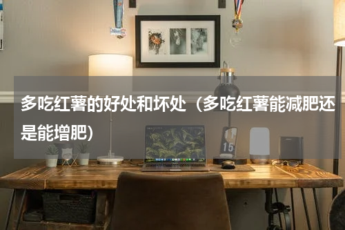 多吃红薯的好处和坏处（多吃红薯能减肥还是能增肥）