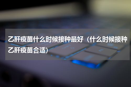 乙肝疫苗什么时候接种最好（什么时候接种乙肝疫苗合适）
