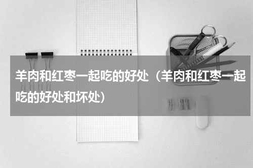 羊肉和红枣一起吃的好处（羊肉和红枣一起吃的好处和坏处）