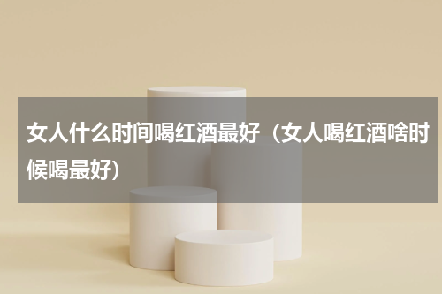 女人什么时间喝红酒最好（女人喝红酒啥时候喝最好）