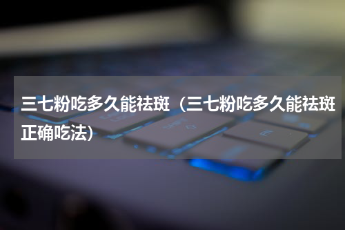 三七粉吃多久能祛斑（三七粉吃多久能祛斑正确吃法）