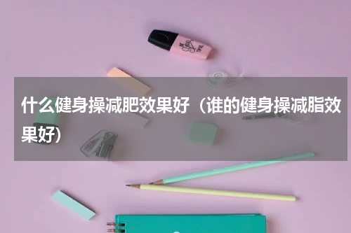 什么健身操减肥效果好（谁的健身操减脂效果好）