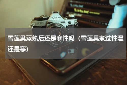 雪莲果蒸熟后还是寒性吗（雪莲果煮过性温还是寒）