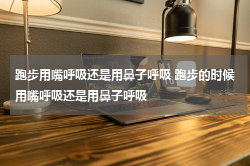 跑步用嘴呼吸还是用鼻子呼吸 跑步的时候用嘴呼吸还是用鼻子呼吸
