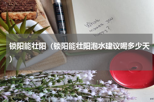 锁阳能壮阳（锁阳能壮阳泡水建议喝多少天）