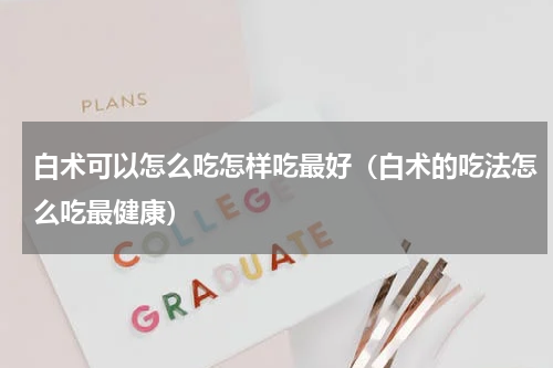 白术可以怎么吃怎样吃最好（白术的吃法怎么吃最健康）