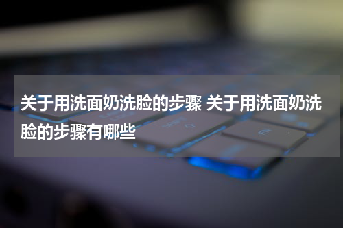 关于用洗面奶洗脸的步骤 关于用洗面奶洗脸的步骤有哪些