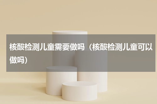 核酸检测儿童需要做吗（核酸检测儿童可以做吗）