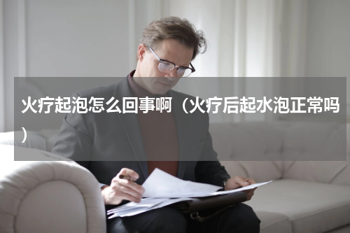 火疗起泡怎么回事啊（火疗后起水泡正常吗）