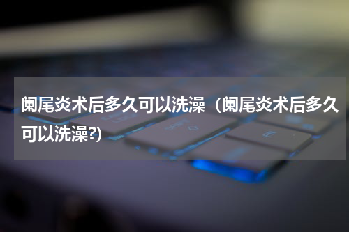 阑尾炎术后多久可以洗澡（阑尾炎术后多久可以洗澡?）